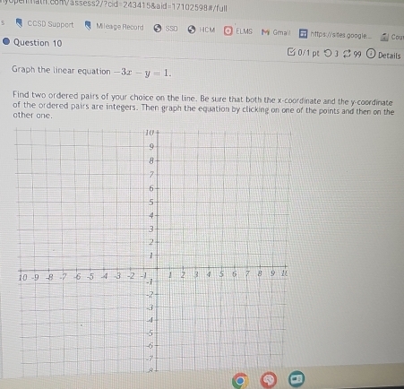 myopennat.com /assess2/?cid=243415& d =17102598 #/full 
CCSD Support Mileage Record SS0 HCM ELMS Mi Gmail https://sites google... Cou 
Question 10 □ 0/1 pt つ 3 %99 Details 
Graph the linear equation -3x-y=1. 
Find two ordered pairs of your choice on the line. Be sure that both the x-coordinate and the y-coordinate 
of the ordered pairs are integers. Then graph the equation by clicking on one of the points and then on the 
other one.