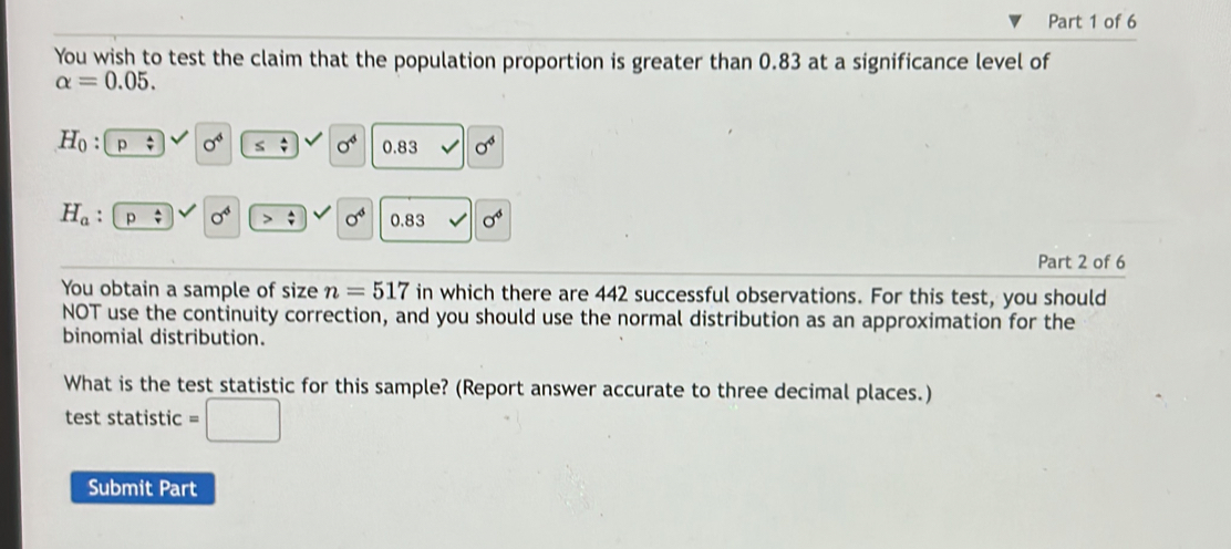 You wish to test the claim that the population proportion is greater than 0.83 at a significance level of
alpha =0.05.
H_0 : sigma^4 ≤ beginarrayr 4 vendarray sigma^4 0.83 sigma^4
H_a . p sigma^4 sigma^4 0.83 sigma^4
Part 2 of 6 
You obtain a sample of size n=517 in which there are 442 successful observations. For this test, you should 
NOT use the continuity correction, and you should use the normal distribution as an approximation for the 
binomial distribution. 
What is the test statistic for this sample? (Report answer accurate to three decimal places.) 
test statistic 
Submit Part