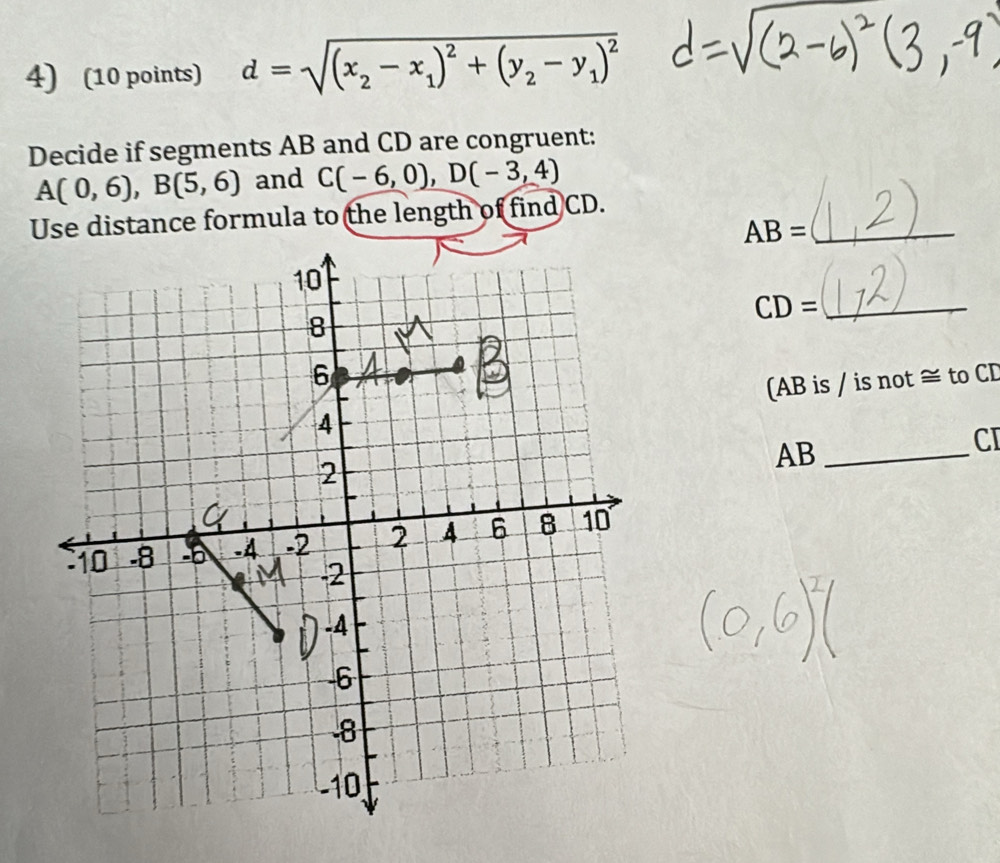 d=sqrt((x_2)-x_1)^2+(y_2-y_1)^2
Decide if segments AB and CD are congruent:
A(0,6), B(5,6) and C(-6,0), D(-3,4)
Use distance formula to the length of find CD. 
_ AB=
10
CD= _ 
8
6
4 (AB is / is not ≅ to CD
AB _ 
CI 
2
10 -8 -6 -4 -2 2 4 6 8 10
-2
-4
-6
8
-10