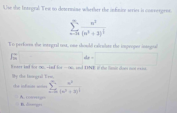 Use the Integral Test to determine whether the infinite series is convergent.
sumlimits _(n=24)^(∈fty)frac n^2(n^3+3)^ 7/2 
To perform the integral test, one should calculate the improper integral
∈t _(24)^(∈fty)□ dx=□
Enter inf for ∞, -inf for -∞, and DNE if the limit does not exist.
By the Integral Test,
the infnite series sumlimits _(n=24)^(∈fty)frac n^2(n^3+3)^ 7/2 
A. converges
B. diverges