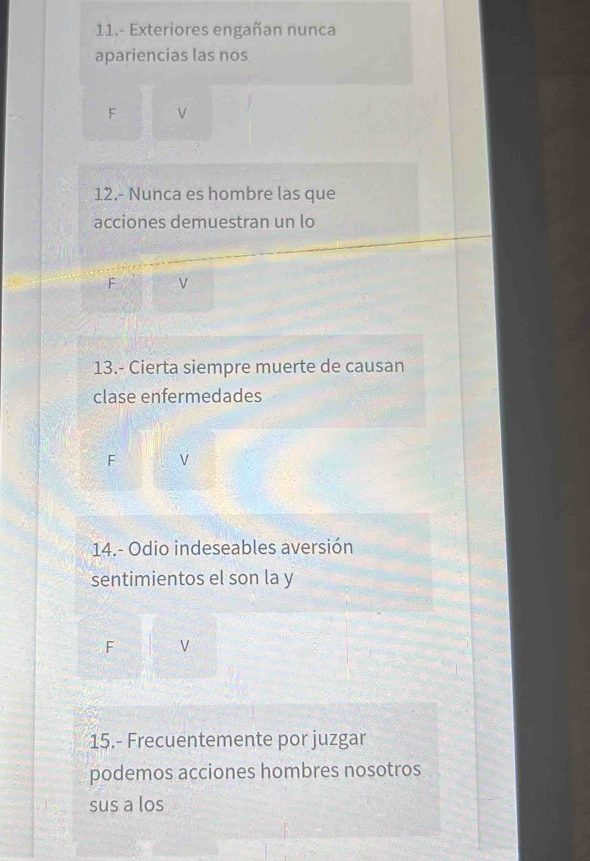 11.- Exteriores engañan nunca
apariencias las nos
F V
12.- Nunca es hombre las que
acciones demuestran un lo
F V
13.- Cierta siempre muerte de causan
clase enfermedades
F V
14.- Odio indeseables aversión
sentimientos el son la y
F V
15.- Frecuentemente por juzgar
podemos acciones hombres nosotros
sus a los