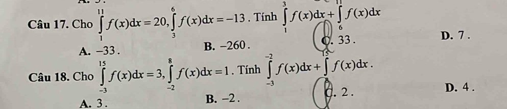 Cho ∈tlimits _1^(11)f(x)dx=20, ∈tlimits _3^6f(x)dx=-13. Tính ∈tlimits _1^3f(x)dx+∈tlimits _6^(11)f(x)dx
A. -33. B. -260. C. 33.
D. 7.
Câu 18. Cho ∈tlimits _(-3)^(15)f(x)dx=3, ∈tlimits _(-2)^8f(x)dx=1. Tính ∈tlimits _(-3)^(-2)f(x)dx+∈tlimits _0^(15)f(x)dx. 
. 2. D. 4.
A. 3. B. -2.