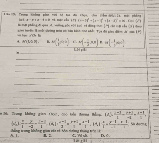 Trong không gian với hộ tọa độ Oxyz, cho điểm A(0;1,2) , mặt phẳng_
(a): x-y+z-4=0 và mặt cầu (S):(x-3)^2+(y-1)^2+(z-2)^2=16. Gọi (P)_
_
là mặt phẳng đi qua A, vuỡng góc với (α) và đồng thời (P) cất mặt cầu (S) theo_
giao tuyển là một đường tròn có bán kính nhỏ nhất. Tọa độ giao điểm Mỹcủa (P)_
và trục x'Ox là
_
A. M(1;0;0). B. M( 1/3 ;0;0). C. M(- 1/2 ;0;0). D. M(- 1/3 ;0;0).
_
_
_
Lời giải
_
_
_
_
_a
_
_
_
_
_
__
_
_
_
_
_
_
_
_
_
zu 16: Trong không giarı Oxyz , cho bốn đường thẳng: (d_1): (x-3)/1 = (y+1)/-2 = (z+1)/1 ,
_
_
(d_2): x/1 = y/-2 = (z-1)/1 ,(d_3): (x-1)/2 = (y+1)/1 = (z-1)/1 ;(d_4): x/1 = (y-1)/-1 = (z-1)/1 ; Số đường
_
_
thẳng trong không gian cắt cả bốn đường thẳng trên là:
A. 1. B. 2 . C. Vô số. D. 0 .
_
Lời giải
_