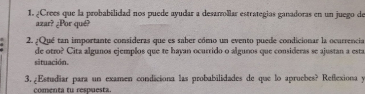 ¿Crees que la probabilidad nos puede ayudar a desarrollar estrategias ganadoras en un juego de 
azar? ¿Por qué? 
2. ¿Qué tan importante consideras que es saber cómo un evento puede condicionar la ocurrencia 
de otro? Cita algunos ejemplos que te hayan ocurrido o algunos que consideras se ajustan a esta 
situación. 
3. ¿Estudiar para un examen condiciona las probabilidades de que lo apruebes? Reflexiona y 
comenta tu respuesta.