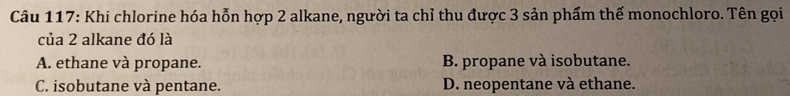 Khi chlorine hóa hỗn hợp 2 alkane, người ta chỉ thu được 3 sản phẩm thế monochloro. Tên gọi
của 2 alkane đó là
A. ethane và propane. B. propane và isobutane.
C. isobutane và pentane. D. neopentane và ethane.