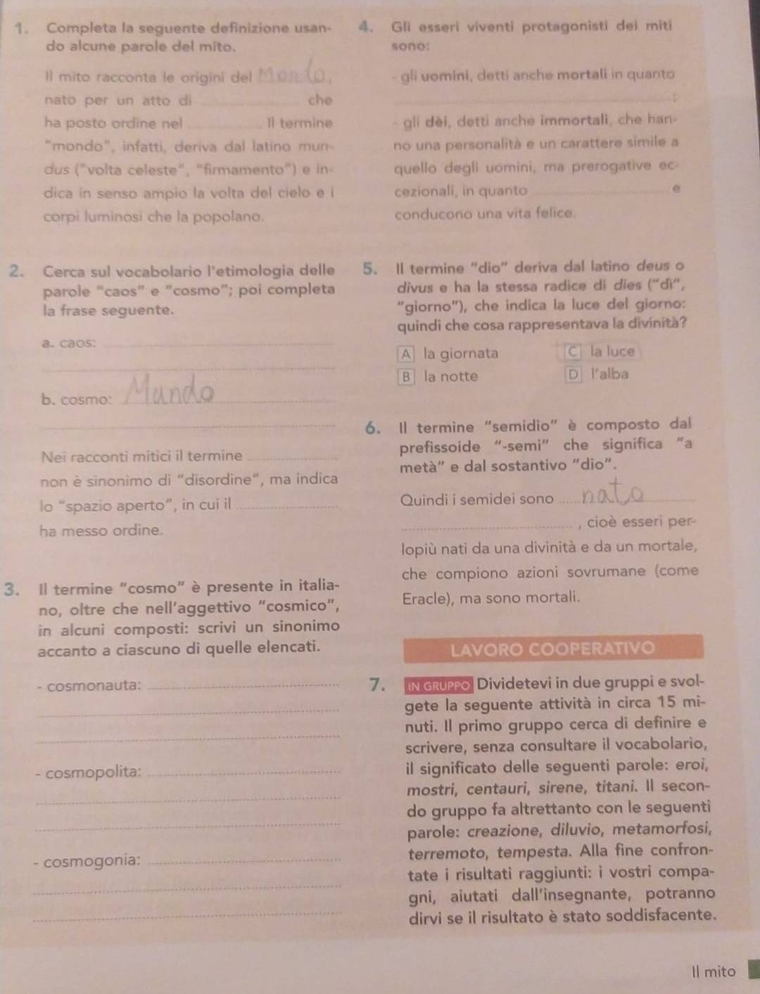 Completa la seguente definizione usan- 4. Gli esseri viventi protagonisti dei miti
do alcune parole del mito. sono:
Il mito racconta le origini del _- gli uomini, detti anche mortali in quanto
nato per un atto di _che
_
_
ha posto ordine nel _Il termine gli dèi, detti anche immortali, che han-
“mondo”, infatti, deriva dal latino mun- no una personalità e un carattere simile a
dus ("volta celeste", "firmamento") e in- quello degli uomini, ma prerogative ec
dica in senso ampio la volta del cielo e i cezionali, in quanto_
e
corpi luminosi che la popolano. conducono una vita felice.
2. Cerca sul vocabolario l'etimologia delle 5. Il termine "dio" deriva dal latino deus o
parole “caos” e “cosmo”; poi completa divus e ha la stessa radice di dies (''dì'',
la frase seguente. “giorno"), che indica la luce del giorno:
quindi che cosa rappresentava la divinità?
a. caos:_
_
A la giornata C la luce
B la notte Dl'alba
b. cosmo:_
_6. Il termine “semidio” è composto dal
Nei racconti mitici il termine _prefissoide “-semi” che significa “a
non è sinonimo di "disordine", ma indica metà" e dal sostantivo “dio”.
lo “spazio aperto”, in cui il _Quindi i semidei sono_
ha messo ordine. _, cioè esseri per
lopiù nati da una divinità e da un mortale,
3. Il termine “cosmo” è presente in italia- che compiono azioni sovrumane (come
no, oltre che nell’aggettivo “cosmico”, Eracle), ma sono mortali.
in alcuni composti: scrivi un sinonimo
accanto a ciascuno di quelle elencati. LAVORO COOPERATIVO
- cosmonauta: _7. IN GRupo Dividetevi in due gruppi e svol-
_gete la seguente attività in circa 15 mi-
_
nuti. Il primo gruppo cerca di definire e
scrivere, senza consultare il vocabolario,
- cosmopolita: _il significato delle seguenti parole: eroi,
_
mostri, centauri, sirene, titani. Il secon-
_
do gruppo fa altrettanto con le seguenti
parole: creazione, diluvio, metamorfosi,
- cosmogonia: _terremoto, tempesta. Alla fine confron-
_
tate i risultati raggiunti: i vostri compa-
_
gni, aiutati dall’insegnante, potranno
dirvi se il risultato è stato soddisfacente.
Il mito