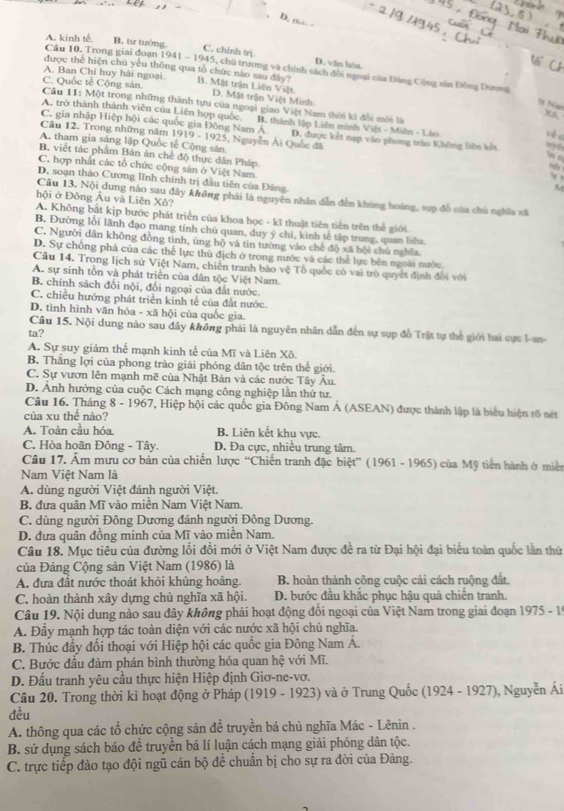 tha
A. kinh tế. B. tư tướng. C. chính trị D. văn hóa.
'6
Câu 10. Trong giai đoạn 1941 - 1945, chủ trương và chính sách đổi ngoại của Đảng Cộng sân Đồng Dương
được thể hiện chủ yếu thông qua tổ chức nào sau đây?
A. Ban Chi huy hải ngoại.
C. Quốc tế Cộng sản. B. Mật trận Liên Việt
D. Mặt trận Việt Minh.
 Nm
Cầu 11: Một trong những thành tựu của ngoại giao Việt Nam thời ki đổi mới là
X5,
A. trở thành thành viên của Liên hợp quốc. B. thành lập Liên minh Việt - Miện - Lào
C. gia nhập Hiệp hội các quốc gia Đông Nam Á. D. được kết nạp vào phong trào Không liên kết tryd
vé x
Câu 12. Trong những năm 1919 - 1925, Nguyễn Ái Quốc đã
A. tham gia sáng lập Quốc tế Cộng sản.
n c
B. viết tác phẩm Bản án chế độ thực dân Pháp N
m
C. hợp nhất các tổ chức cộng sản ở Việt Nam.
.t ?
D. soạn thảo Cương lĩnh chính trị đầu tiên của Đảng.
Câu 13. Nội dung nào sau đây không phải là nguyên nhân dẫn đến khủng hoàng, sup đồ của chủ nghĩa xã
hội ở Đông Âu và Liên Xô?
A. Không bắt kịp bước phát triển của khoa học - kĩ thuật tiên tiến trên thể giới.
B. Đường lối lãnh đạo mang tính chủ quan, duy ý chi, kinh tế tập trung, quan liêu.
C. Người dân không đồng tình, ủng hộ và tin tường vào chế độ xã hội chủ nghĩa
D. Sự chống phá của các thể lực thù địch ở trong nước và các thể lực bên ngoài nước.
Câu 14. Trong lịch sử Việt Nam, chiến tranh báo vệ Tổ quốc có vai trò quyết định đổi với
A. sự sinh tồn và phát triển của dân tộc Việt Nam.
B. chính sách đối nội, đối ngoại của đất nước.
C. chiều hướng phát triển kinh tế của đất nước.
D. tình hình văn hóa - xã hội của quốc gia.
Câu 15. Nội dung nào sau đây không phải là nguyên nhân dẫn đến sự sụp đồ Trật tự thế giới hai cực l-an-
ta?
A. Sự suy giảm thể mạnh kinh tế của Mĩ và Liên Xô.
B. Thắng lợi của phong trào giải phóng dân tộc trên thế giới.
C. Sự vươn lên mạnh mẽ của Nhật Bản và các nước Tây Âu.
D. Ảnh hưởng của cuộc Cách mạng công nghiệp lần thứ tư.
Câu 16. Tháng 8 - 1967, Hiệp hội các quốc gia Đông Nam Á (ASEAN) được thành lập là biểu hiện rõ nét
của xu thế nào?
A. Toàn cầu hóa B. Liên kết khu vực.
C. Hòa hoãn Đông - Tây. D. Đa cực, nhiều trung tâm.
Câu 17. Âm mưu cơ bản của chiến lược “Chiến tranh đặc biệt” (1961 - 1965) của Mỹ tiên hành ở miền
Nam Việt Nam là
A. dùng người Việt đánh người Việt.
B. đưa quân Mĩ vào miền Nam Việt Nam.
C. dùng người Đông Dương đánh người Đông Dương.
D. đưa quân đồng minh của Mĩ vào miền Nam.
Câu 18. Mục tiêu của đường lối đổi mới ở Việt Nam được đề ra từ Đại hội đại biểu toàn quốc lần thứ
của Đảng Cộng sản Việt Nam (1986) là
A. đưa đất nước thoát khỏi khủng hoảng. B. hoàn thành công cuộc cải cách ruộng đất.
C. hoàn thành xây dựng chủ nghĩa xã hội. D. bước đầu khắc phục hậu quả chiến tranh.
Câu 19. Nội dung nào sau đây không phải hoạt động đổi ngoại của Việt Nam trong giai đoạn 1975 - 19
A. Đầy mạnh hợp tác toàn diện với các nước xã hội chủ nghĩa.
B. Thúc đẩy đối thoại với Hiệp hội các quốc gia Đông Nam Á.
C. Bước đầu đàm phán bình thường hóa quan hệ với Mĩ.
D. Đấu tranh yêu cầu thực hiện Hiệp định Giơ-ne-vơ.
Câu 20. Trong thời kì hoạt động ở Pháp (1919 - 1923) và ở Trung Quốc (1924 - 1927), Nguyễn Ái
đều
A. thông qua các tổ chức cộng sản đề truyền bá chủ nghĩa Mác - Lênin .
B. sử dụng sách báo để truyền bá lí luận cách mạng giải phóng dân tộc.
C. trực tiếp đảo tạo đội ngũ cán bộ để chuẩn bị cho sự ra đời của Đảng.