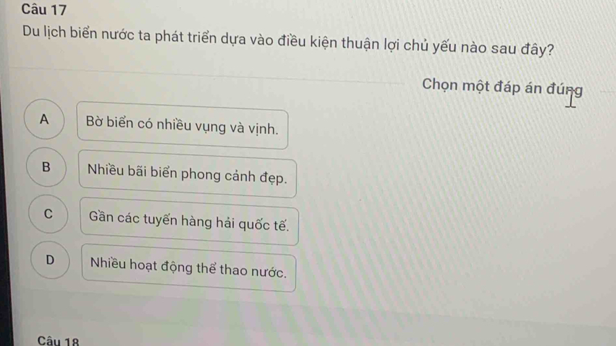 Du lịch biển nước ta phát triển dựa vào điều kiện thuận lợi chủ yếu nào sau đây?
Chọn một đáp án đúng
A Bờ biển có nhiều vụng và vịnh.
B Nhiều bãi biển phong cảnh đẹp.
C Gần các tuyến hàng hải quốc tế.
D Nhiều hoạt động thể thao nước.
Câu 18