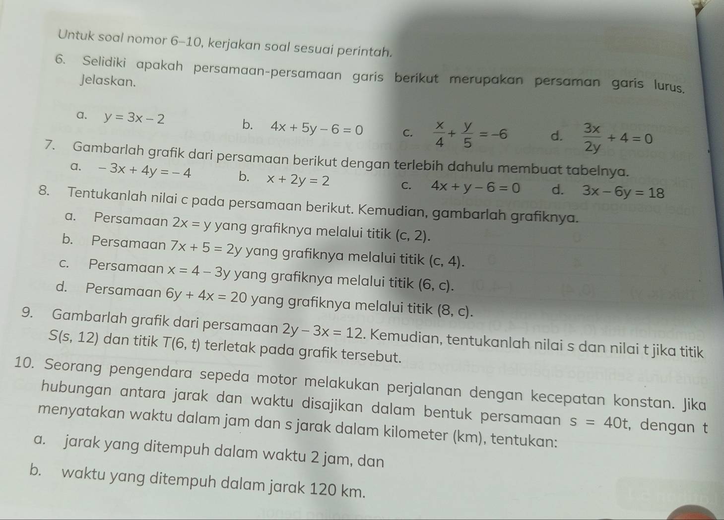 Untuk soal nomor 6-10, kerjakan soal sesuai perintah.
6. Selidiki apakah persamaan-persamaan garis berikut merupakan persaman garis lurus.
Jelaskan.
a. y=3x-2
b. 4x+5y-6=0 C.  x/4 + y/5 =-6 d.  3x/2y +4=0
7. Gambarlah grafik dari persamaan berikut dengan terlebih dahulu membuat tabelnya.
a. -3x+4y=-4 b. x+2y=2
C. 4x+y-6=0 d. 3x-6y=18
8. Tentukanlah nilai c pada persamaan berikut. Kemudian, gambarlah grafiknya.
a. Persamaan 2x=y yang grafiknya melalui titik (c,2).
b. Persamaan 7x+5=2y yang grafiknya melalui titik (c,4).
c. Persamaan x=4-3 y yang grafiknya melalui titik (6,c).
d. Persamaan 6y+4x=20 yang grafiknya melalui titik (8,c).
9. Gambarlah grafik dari persamaan 2y-3x=12. Kemudian, tentukanlah nilai s dan nilai t jika titik
S(s,12) dan titik T(6,t) terletak pada grafik tersebut.
10. Seorang pengendara sepeda motor melakukan perjalanan dengan kecepatan konstan. Jika
hubungan antara jarak dan waktu disajikan dalam bentuk persamaan s=40t , dengan t
menyatakan waktu dalam jam dan s jarak dalam kilometer (km), tentukan:
a. jarak yang ditempuh dalam waktu 2 jam, dan
b. waktu yang ditempuh dalam jarak 120 km.