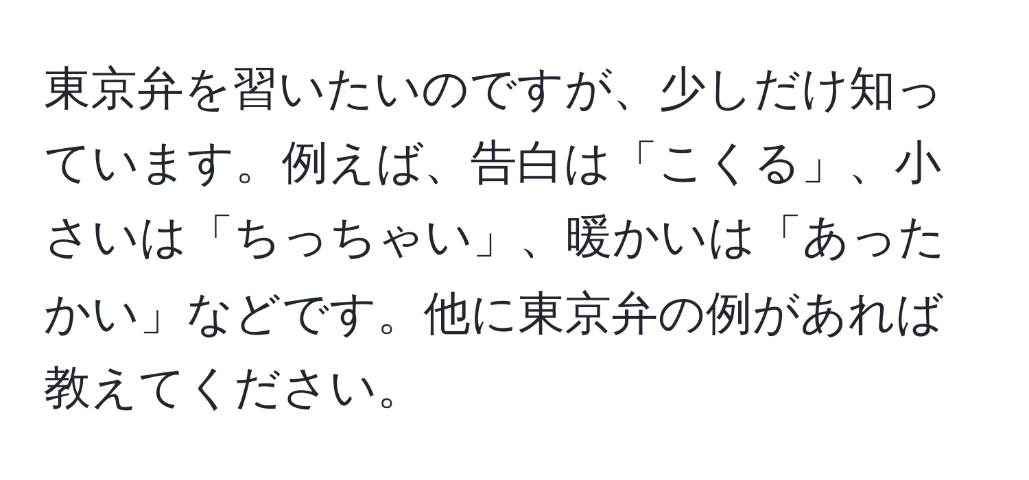 東京弁を習いたいのですが、少しだけ知っています。例えば、告白は「こくる」、小さいは「ちっちゃい」、暖かいは「あったかい」などです。他に東京弁の例があれば教えてください。