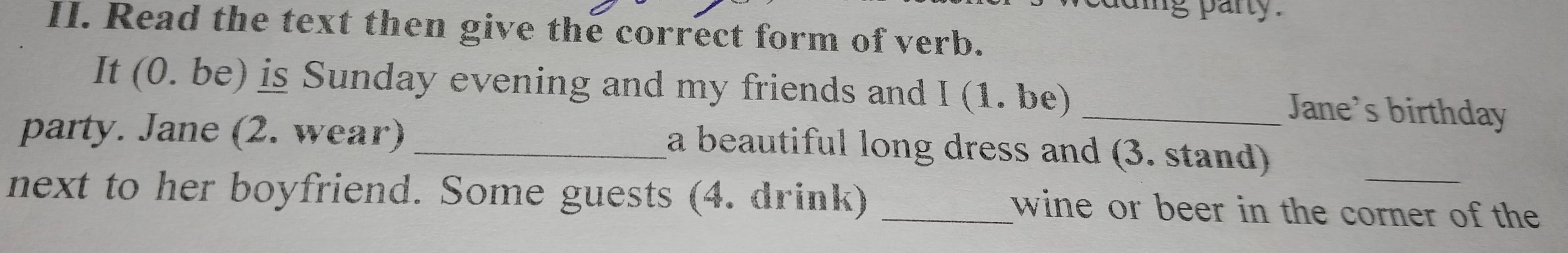 ing party . 
II. Read the text then give the correct form of verb. 
It (0. be) is Sunday evening and my friends and I (1. be) _Jane's birthday 
party. Jane (2. wear)_ 
a beautiful long dress and (3. stand) 
next to her boyfriend. Some guests (4. drink) _wine or beer in the corner of the