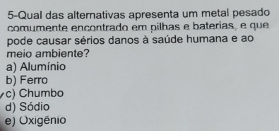 5-Qual das alternativas apresenta um metal pesado
comumente ençontrado em pilhas e baterias, e que
pode causar sérios danos à saúde humana e ao
meio ambiente?
a) Alumínio
b) Ferro
c) Chumbo
d) Sódio
e) Oxigênio