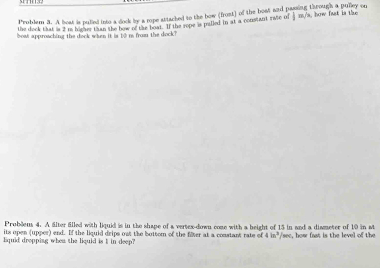 3TH132 
Problem 3. A boat is pulled into a dock by a rope attached to the bow (front) of the boat and passing through a pulley on 
the dock that is 2 m higher than the bow of the boat. If the rope is pulled in at a constant rate of  1/2 m/s , how fast is the 
boat approaching the dock when it is 10 m from the dock? 
Problem 4. A filter filled with liquid is in the shape of a vertex-down cone with a height of 15 in and a diameter of 10 in at 
its open (upper) end. If the liquid drips out the bottom of the filter at a constant rate of 4in^3/sec
liquid dropping when the liquid is 1 in deep? , how fast is the level of the