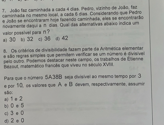 João faz caminhada a cada 4 dias. Pedro, vizinho de João, faz
caminhada no mesmo local, a cada 6 dias. Considerando que Pedro
e João se encontraram hoje fazendo caminhada, eles se encontrarão
novamente daqui a ∩ dias. Qual das alternativas abaixo indica um
valor possível para n ?
a) 30 b) 32 c) 36 d) 42
8. Os critérios de divisibilidade fazem parte da Aritmética elementar
e são regras simples que permitem verificar se um número é divisível
pelo outro. Podemos destacar neste campo, os trabalhos de Étienne
Bézout, matemático francês que viveu no século XVIII.
Para que o número 5A38B seja divisível ao mesmo tempo por 3
e por 10, os valores que A e B devem, respectivamente, assumir
são:
a) 1 e 2
b) 0 e 5
c) 3 e 0
d) 2 e 0