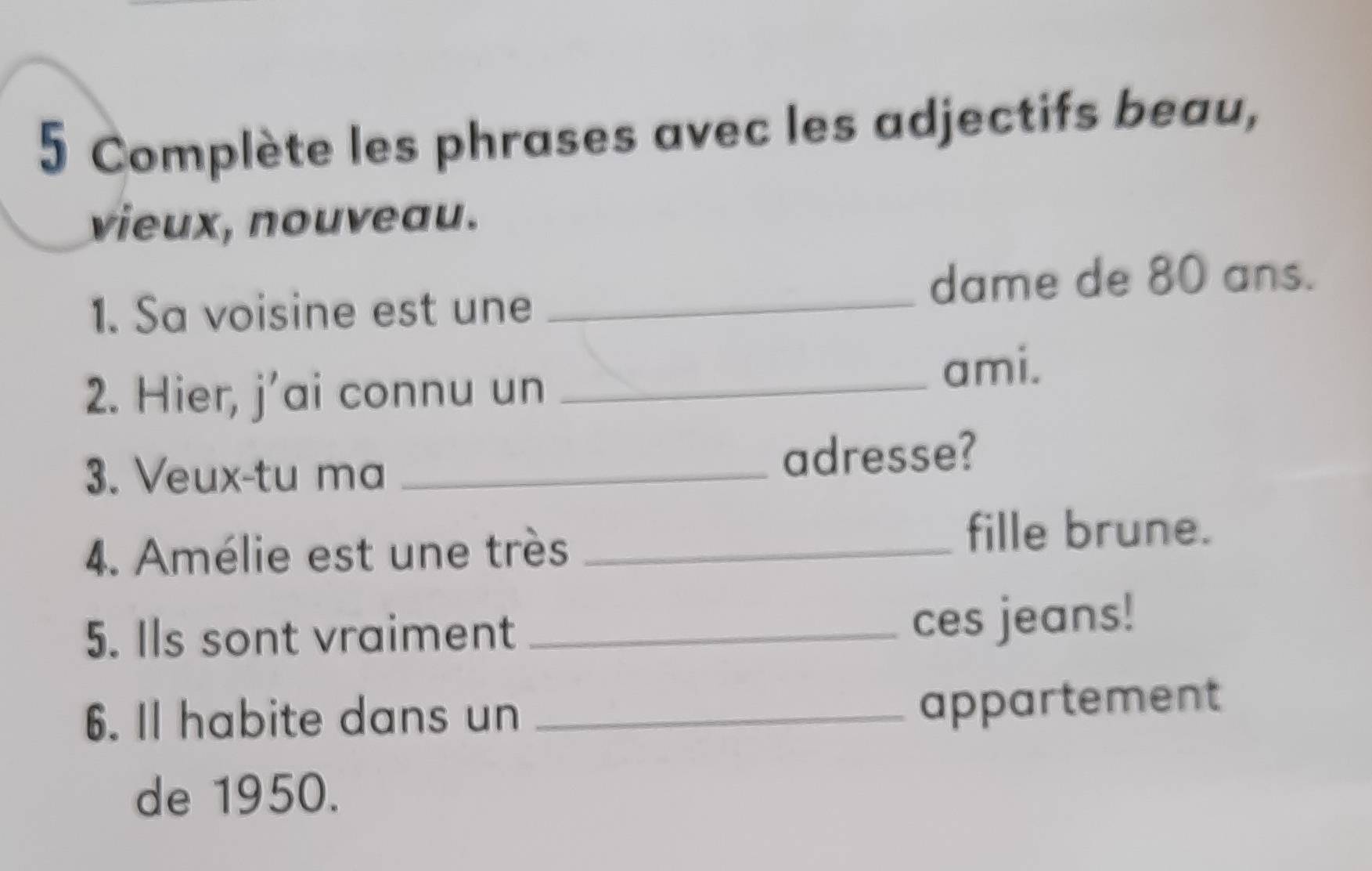 Complète les phrases avec les adjectifs beau, 
vieux, nouveau. 
1. Sa voisine est une_ 
dame de 80 ans. 
2. Hier, j'ai connu un _ami. 
3. Veux-tu ma _adresse? 
4. Amélie est une très_ 
fille brune. 
5. Ils sont vraiment_ 
ces jeans! 
6. Il habite dans un_ 
appartement 
de 1950.