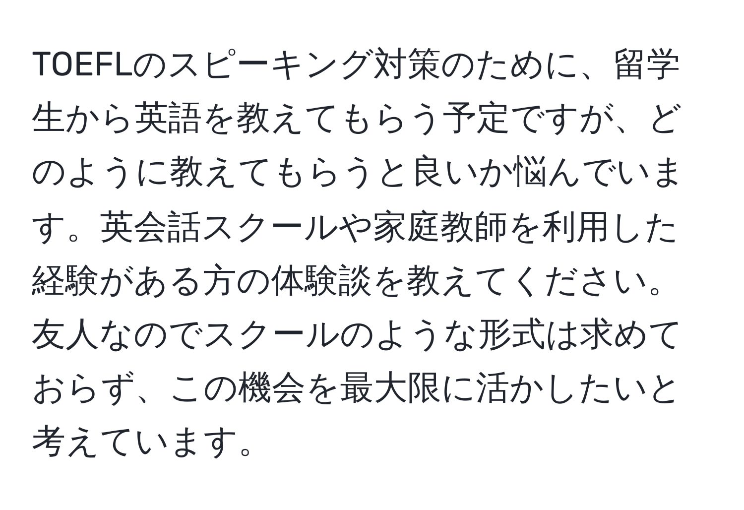 TOEFLのスピーキング対策のために、留学生から英語を教えてもらう予定ですが、どのように教えてもらうと良いか悩んでいます。英会話スクールや家庭教師を利用した経験がある方の体験談を教えてください。友人なのでスクールのような形式は求めておらず、この機会を最大限に活かしたいと考えています。