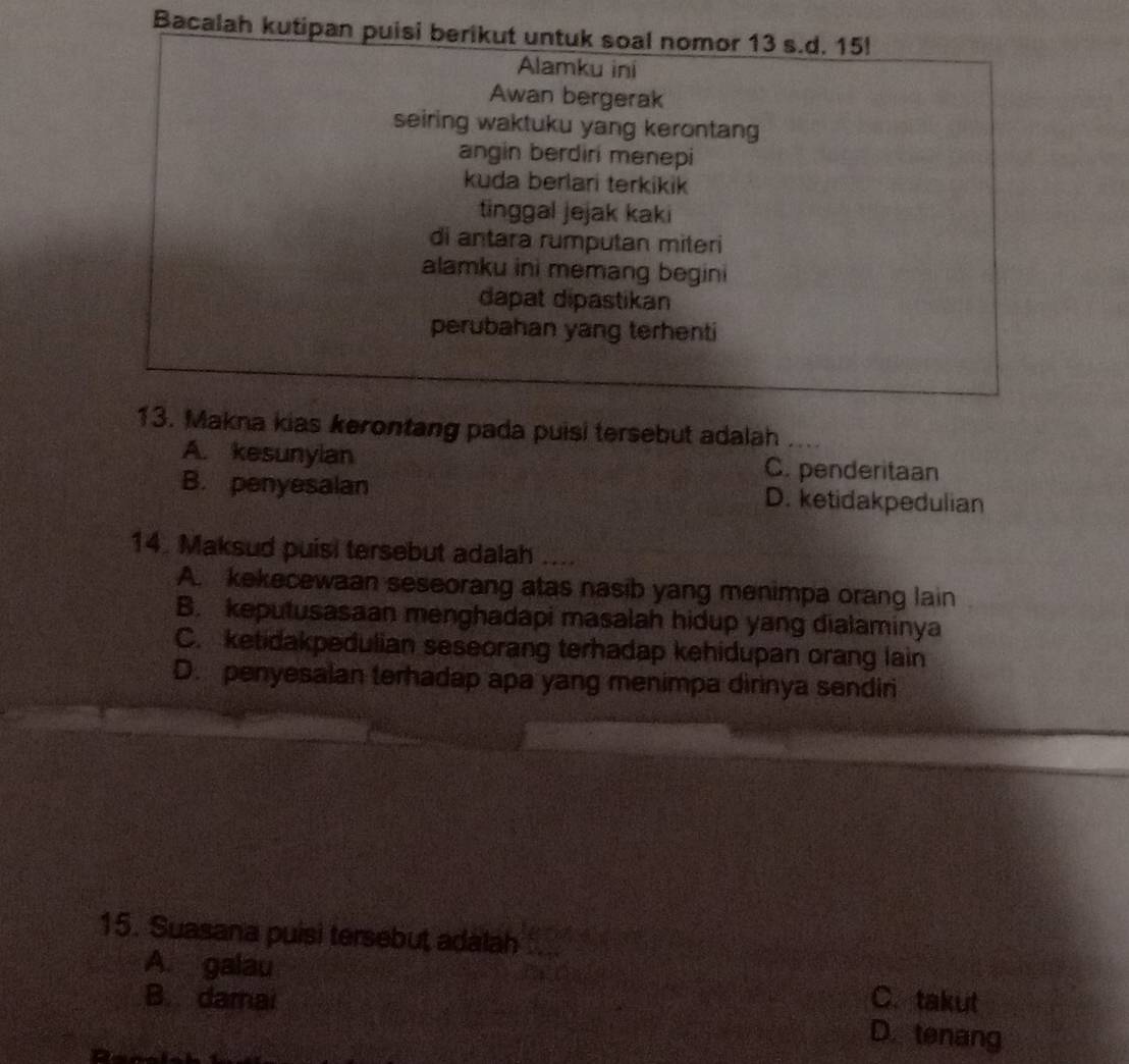 Bacalah kutipan puisi berikut untuk soal nomor 13 s.d. 15!
Alamku ini
Awan bergerak
seiring waktuku yang kerontan
angin berdiri menepi
kuda berlari terkikik
tinggal jejak kaki
di antara rumputan miteri
alamku ini memang begini
dapat dipastikan
perubahan yang terhenti
13. Makna kias kerontang pada puisi tersebut adalah_
A. kesunylan C. penderitaan
B. penyesalan D. ketidakpedulian
14. Maksud puisi tersebut adalah ....
A. kekecewaan seseorang atas nasib yang menimpa orang lain
B. keputusasaan menghadapi masalah hidup yang dialaminya
C. ketidakpedulian seseorang terhadap kehidupan orang lain
D. penyesalan terhadap apa yang menimpa dirinya sendiri
15. Suasana puisi tersebut adalah_
A. galau C. takut
B. damai
D. tenang