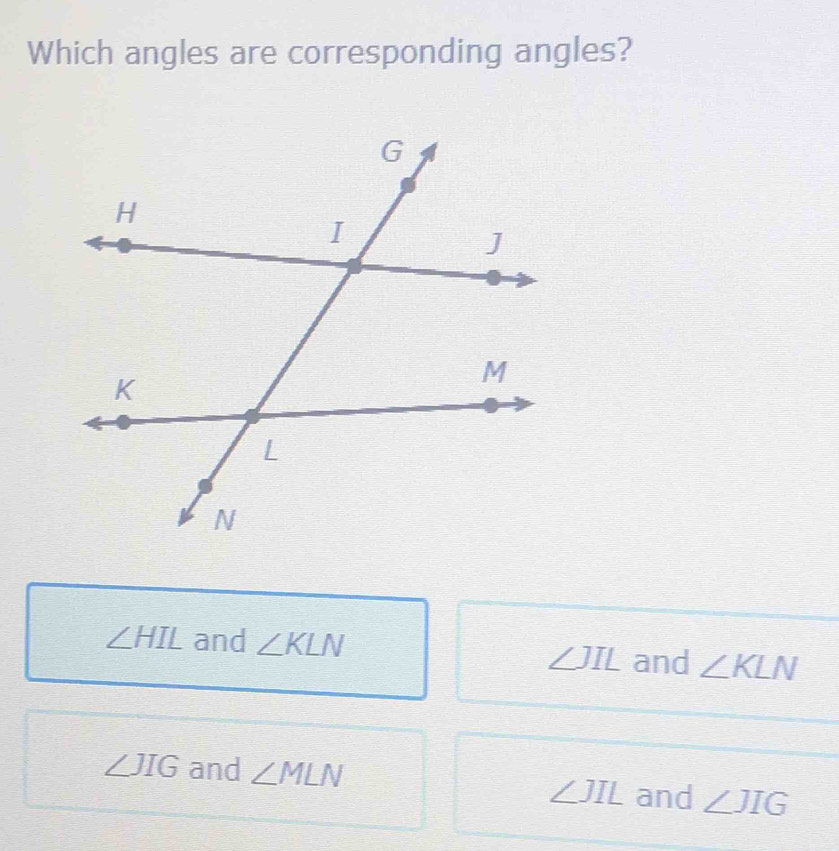 Which angles are corresponding angles?
∠ HIL and ∠ KLN and ∠ KLN
∠ JIL
∠ JIG and ∠ MLN ∠ JIL and ∠ JIG