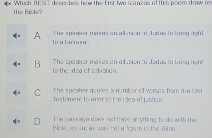 Which BEST describes how the first two stanzas of this poem draw on
the Bible?
A The speaker makes an allusion to Judas to bring light
to a betrayal.
B The speaker makes an allusion to Judas to bring light
to the idea of salvation.
C The speaker quotes a number of verses from the Old
Testament to refer to the idea of justice.
The passage does not have anything to do with the
Bible, as Judas was not a figure in the Bible.