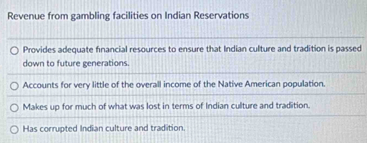 Revenue from gambling facilities on Indian Reservations
Provides adequate financial resources to ensure that Indian culture and tradition is passed
down to future generations.
Accounts for very little of the overall income of the Native American population.
Makes up for much of what was lost in terms of Indian culture and tradition.
Has corrupted Indian culture and tradition.