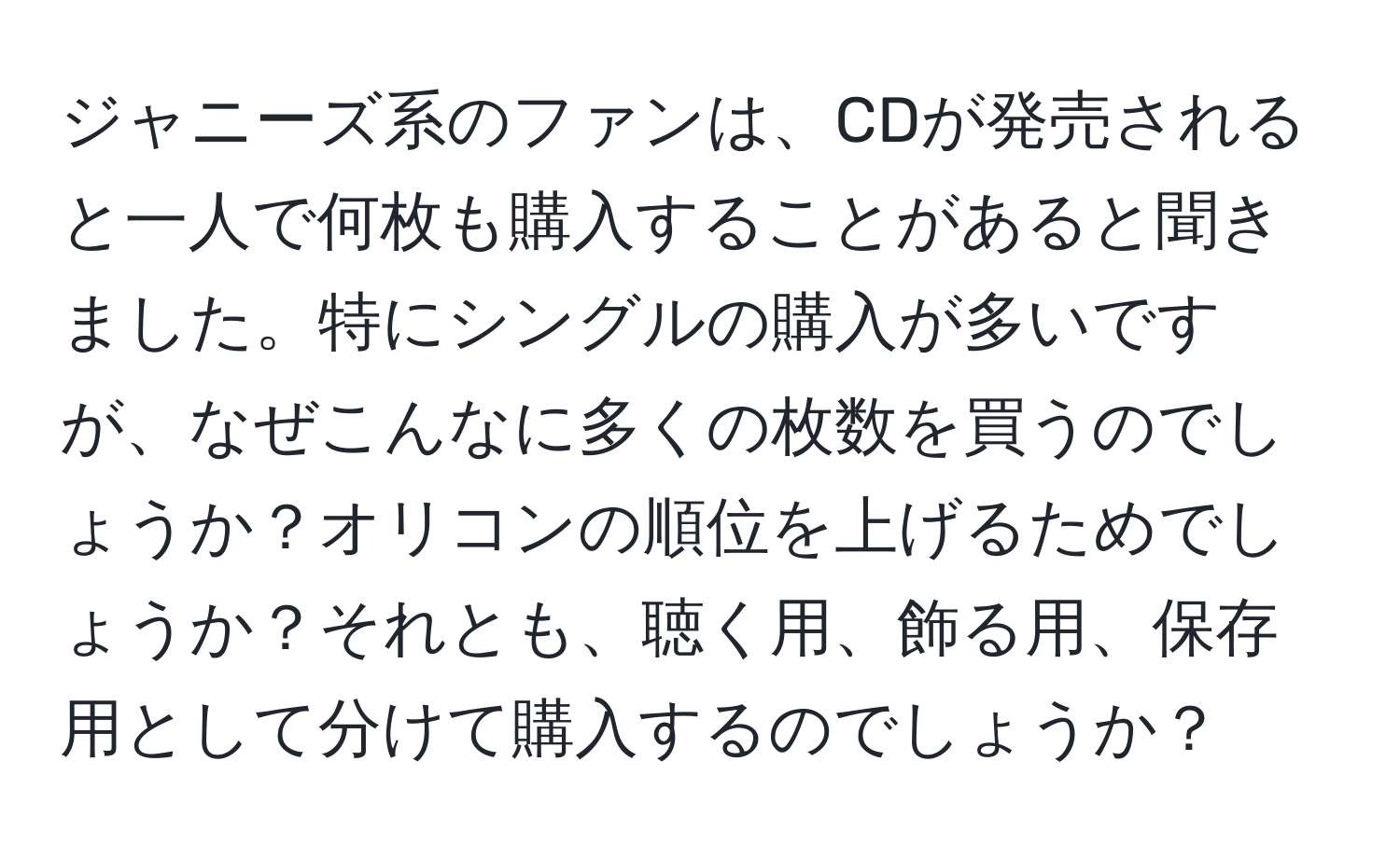 ジャニーズ系のファンは、CDが発売されると一人で何枚も購入することがあると聞きました。特にシングルの購入が多いですが、なぜこんなに多くの枚数を買うのでしょうか？オリコンの順位を上げるためでしょうか？それとも、聴く用、飾る用、保存用として分けて購入するのでしょうか？