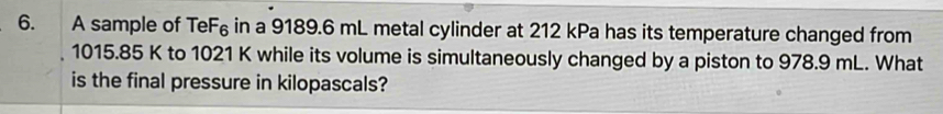 A sample of TeF₆ in a 9189.6 mL metal cylinder at 212 kPa has its temperature changed from
1015.85 K to 1021 K while its volume is simultaneously changed by a piston to 978.9 mL. What 
is the final pressure in kilopascals?