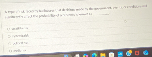 A type of risk faced by businesses that decisions made by the government, events, or conditions will
significantly affect the proftability of a business is known as_
volatility risk
systemic risk
political risk
credit risk