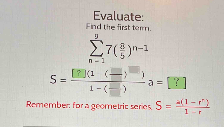 Evaluate: 
Find the first term.
sumlimits _(n=1)^97( 8/5 )^n-1
S=frac [?](1-( □ /□  )^□ )1-( □ /□  )a=[?]
Remember: for a geometric series, S= (a(1-r^n))/1-r 