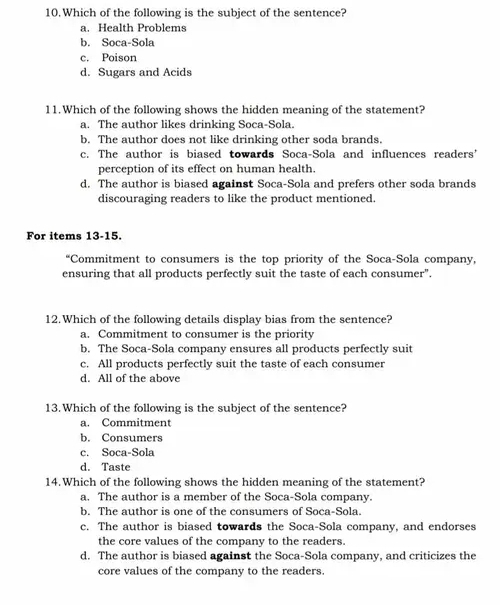 Which of the following is the subject of the sentence?
a. Health Problems
b. Soca-Sola
c. Poison
d. Sugars and Acids
11.Which of the following shows the hidden meaning of the statement?
a. The author likes drinking Soca-Sola.
b. The author does not like drinking other soda brands.
c. The author is biased towards Soca-Sola and influences readers’
perception of its effect on human health.
d. The author is biased against Soca-Sola and prefers other soda brands
discouraging readers to like the product mentioned.
For items 13-15.
“Commitment to consumers is the top priority of the Soca-Sola company,
ensuring that all products perfectly suit the taste of each consumer".
12.Which of the following details display bias from the sentence?
a. Commitment to consumer is the priority
b. The Soca-Sola company ensures all products perfectly suit
c. All products perfectly suit the taste of each consumer
d. All of the above
13. Which of the following is the subject of the sentence?
a. Commitment
b. Consumers
c. Soca-Sola
d. Taste
14.Which of the following shows the hidden meaning of the statement?
a. The author is a member of the Soca-Sola company.
b. The author is one of the consumers of Soca-Sola.
c. The author is biased towards the Soca-Sola company, and endorses
the core values of the company to the readers.
d. The author is biased against the Soca-Sola company, and criticizes the
core values of the company to the readers.