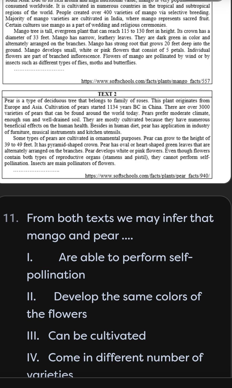 consumed worldwide. It is cultivated in numerous countries in the tropical and subtropical 
regions of the world. People created over 400 varieties of mango via selective breeding. 
Majority of mango varieties are cultivated in India, where mango represents sacred fruit. 
Certain cultures use mango as a part of wedding and religious ceremonies. 
Mango tree is tall, evergreen plant that can reach 115 to 130 feet in height. Its crown has a 
diameter of 33 feet. Mango has narrow, leathery leaves. They are dark green in color and 
alternately arranged on the branches. Mango has strong root that grows 20 feet deep into the 
ground. Mango develops small, white or pink flowers that consist of 5 petals. Individual 
flowers are part of branched inflorescence. Flowers of mango are pollinated by wind or by 
insects such as different types of flies, moths and butterflies. 
_ 
https://www.softschools.com/facts/plants/mango facts/557 
TEXT 2 
Pear is a type of deciduous tree that belongs to family of roses. This plant originates from 
Europe and Asia. Cultivation of pears started 1134 years BC in China. There are over 3000
varieties of pears that can be found around the world today. Pears prefer moderate climate, 
enough sun and well-drained soil. They are mostly cultivated because they have numerous 
beneficial effects on the human health. Besides in human diet, pear has application in industry 
of furniture, musical instruments and kitchen utensils. 
Some types of pears are cultivated in ornamental purposes. Pear can grow to the height of
39 to 49 feet. It has pyramid-shaped crown. Pear has oval or heart-shaped green leaves that are 
alternately arranged on the branches. Pear develops white or pink flowers. Even though flowers 
contain both types of reproductive organs (stamens and pistil), they cannot perform self- 
pollination. Insects are main pollinators of flowers. 
_ 
https://www.softschools.com/facts/plants/pear facts/940/ 
11. From both texts we may infer that 
mango and pear .... 
I. Are able to perform self- 
pollination 
II. Develop the same colors of 
the flowers 
III. Can be cultivated 
IV. Come in different number of 
varieties