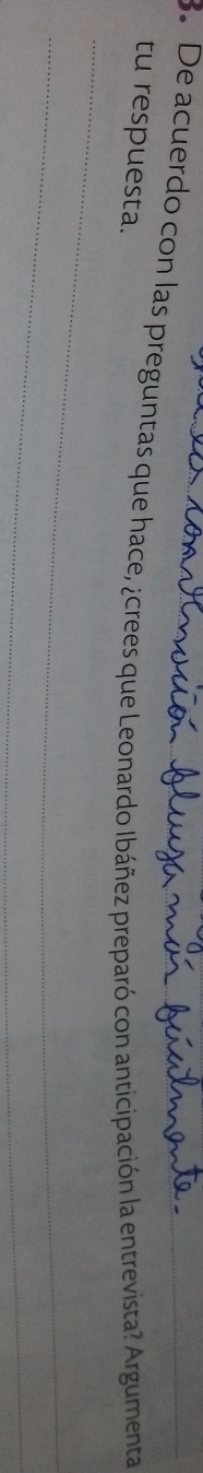 De acuerdo con las preguntas que hace, ¿crees que Leonardo Ibáñez preparó con anticipación la entrevista? Argumenta 
tu respuesta. 
_ 
_ 
_ 
_ 
_
