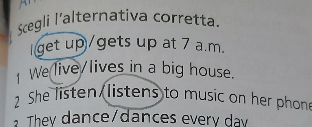 a
Scegli l'alternativa corretta.
I get up/gets up at 7 a.m.
1 We live/lives in a big house.
2 She listen listens to music on her phone
They dance/dances every dav