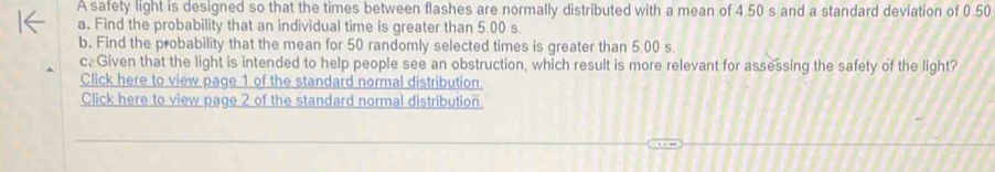 A safety light is designed so that the times between flashes are normally distributed with a mean of 4.50 s and a standard deviation of 0.50
a. Find the probability that an individual time is greater than 5.00 s. 
b. Find the probability that the mean for 50 randomly selected times is greater than 5.00 s. 
c. Given that the light is intended to help people see an obstruction, which result is more relevant for assessing the safety of the light? 
Click here to view page 1 of the standard normal distribution. 
Click here to view page 2 of the standard normal distribution