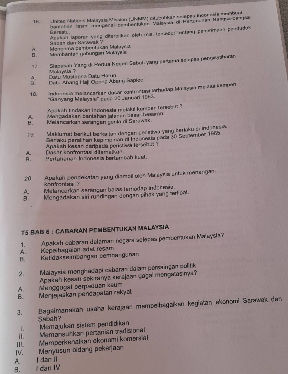 United Nations Malaysia Mission (UNMM) ditubuhkan selepas Indonesia membuat
bantahan rasmi mengenai pembentukan Malaysia di Pertubuhan Bangsa-bangsa
Bersatu.
Apakah laporan yang diterbitkan oleh misi tersebut tentang penerimaan penduduk
Sabah dan Sarawak ?
A. Menerima pembentukan Malaysia
B. Membantah gabungan Malaysia
17. Siapakah Yang di-Pertua Negeri Sabah yang pertama selepas pengisytiharan
Malaysia ?
A. Datu Mustapha Datu Härun
B. Datu Abang Haji Openg Abang Sapiee
18. Indonesia melancarkan dasar konfrontasi terhadap Malaysia melalui kempen
“Ganyang Malaysia” pada 20 Januari 1963.
Apakah tindakan Indonesia melalui kempen tersebut ?
A. Mengadakan bantahan jalanan besar-besaran.
B. Melancarkan serangan gerila di Sarawak.
19. Maklumat berikut berkaitan dengan peristiwa yang berlaku di Indonesia.
Berlaku peralihan kepimpinan di Indonesia pada 30 September 1965.
Apakah kesan daripada peristiwa tersebut ?
A. Dasar konfrontasi ditamatkan.
B. Pertahanan Indonesia bertambah kuat.
20. Apakah pendekatan yang diambil oleh Malaysia untuk menangani
konfrontasi ?
A. Melancarkan serangan balas terhadap Indonesia.
B. Mengadakan siri rundingan dengan pihak yang terlibat.
T5 BAB 6 ： CABARAN PEMBENTUKAN MALAYSIA
1. Apakah cabaran dalaman negara selepas pembentukan Malaysia?
A. Kepelbagaian adat resam
B. Ketidakseimbangan pembangunan
2. Malaysia menghadapi cabaran dalam persaingan politik
Apakah kesan sekiranya kerajaan gagal mengatasinya?
A. Menggugat perpaduan kaum
B. Menjejaskan pendapatan rakyat
3. Bagaimanakah usaha kerajaan mempelbagaikan kegiatan ekonomi Sarawak dan
Sabah?
I. Memajukan sistem pendidikan
II. Memansuhkan pertanian tradisional
III. Memperkenalkan ekonomi komersial
IV. Menyusun bidang pekerjaan
A. I dan II
B. I dan IV