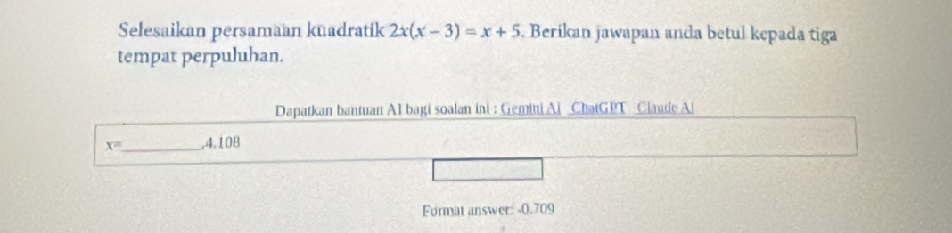 Selesaikan persamaan kuadratik 2x(x-3)=x+5. Berikan jawapan anda betul kepada tiga 
tempat perpuluhan. 
Dapatkan bantuan AI bagi soalan ini : Gemini Ai ChatGPT Claude Ai
x= _  ,4,108
Format answer: -0.709