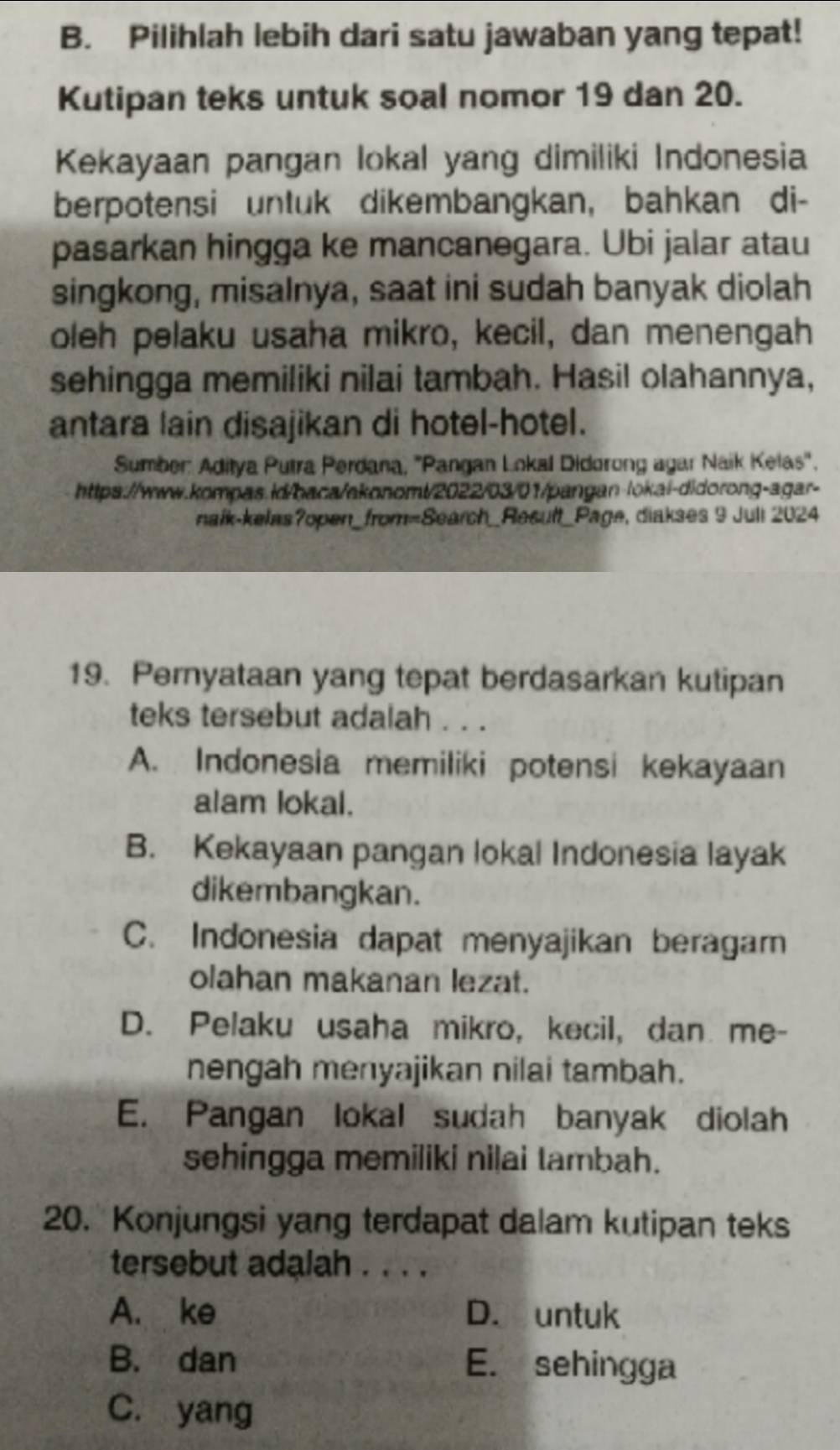 Pilihlah lebih dari satu jawaban yang tepat!
Kutipan teks untuk soal nomor 19 dan 20.
Kekayaan pangan lokal yang dimiliki Indonesia
berpotensi unluk dikembangkan, bahkan di-
pasarkan hingga ke mancanegara. Ubi jalar atau
singkong, misalnya, saat ini sudah banyak diolah
oleh pelaku usaha mikro, kecil, dan menengah
sehingga memiliki nilai tambah. Hasil olahannya,
antara lain disajikan di hotel-hotel.
Sumber: Aditya Putra Perdana, ''Pangan Lokal Didorong agar Naik Kelas'.
https://www.kompas.id/baca/akonomt/2022/03/01/pangan-lokai-didorong-agar-
naík-kelas?open_from=Search_Result_Page, diakses 9 Juli 2024
19. Pernyataan yang tepat berdasarkan kutipan
teks tersebut adalah . . .
A. Indonesia memiliki potensi kekayaan
alam lokal.
B. Kekayaan pangan lokal Indonesia layak
dikembangkan.
C. Indonesia dapat menyajikan beragam
olahan makanan lezat.
D. Pelaku usaha mikro, kecil, dan me-
nengah menyajikan nilai tambah.
E. Pangan lokal sudah banyak diolah
sehingga memiliki nilai tambah.
20. Konjungsi yang terdapat dalam kutipan teks
tersebut adalah . . . .
A. ke D. untuk
B. dan E. sehingga
C. yang