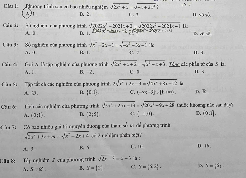 Phương trình sau có bao nhiêu nghiệm sqrt(2x^2+x)=sqrt(-x+2x^2) ?
A, 1. B. 2 . C. 3 . D. vô số.
Câu 2: Số nghiệm của phương trình sqrt(2022x^2-2021x+2)=sqrt(2022x^2-2021x-1) là:
A. 0 . B. 1 . D. vô số.
Câu 3: Số nghiệm của phương trình sqrt(x^2-2x-1)=sqrt(-x^2+3x-1) là:
A. 0 . B. 1 . C. 2 . D. 3 .
Câu 4: Gọi S là tập nghiệm của phương trình sqrt(2x^2+x+2)=sqrt(x^2+x+3) Tổng các phần tử của S là:
A. 1. B. −2 . C. 0 . D. 3 .
Câu 5: Tập tất cả các nghiệm của phương trình 2sqrt(x^2+2x-3)=sqrt(4x^2+8x-12) là
A. ∅ . B.  0;1 . C. (-∈fty ;-3]∪ [1;+∈fty ). D. R .
Câu 6: Tích các nghiệm của phương trình sqrt(5x^2+25x+13)=sqrt(20x^2-9x+28) thuộc khoảng nào sau đây?
B.
C.
D.
A. (0;1). (2;5). (-1;0). (0;1].
Câu 7: Có bao nhiêu giá trị nguyên dương của tham số m để phương trình
sqrt(2x^2+3x+m)=sqrt(x^2-2x+4) có 2 nghiệm phân biệt?
A. 3 . B. 6 . C. 10 . D. 16 .
Câu 8: Tập nghiệm S của phương trình sqrt(2x-3)=x-3 là :
A. S=varnothing . B. S= 2 . C. S= 6;2 . D. S= 6 .