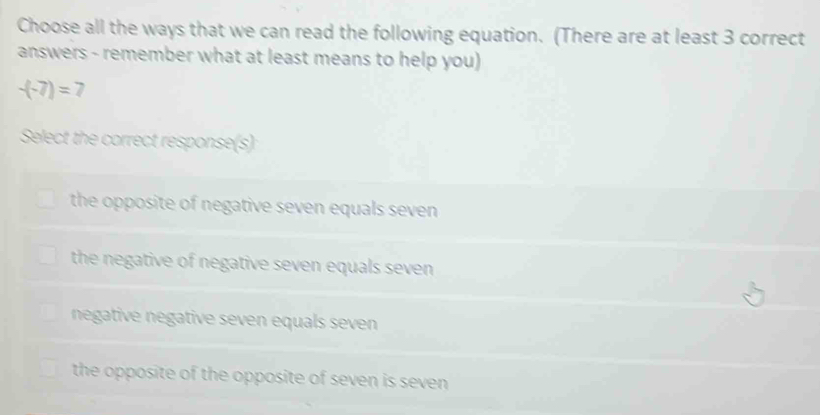 Choose all the ways that we can read the following equation. (There are at least 3 correct
answers - remember what at least means to help you)
-(-7)=7
Select the correct response(s)
the opposite of negative seven equals seven
the negative of negative seven equals seven
negative negative seven equals seven
the opposite of the opposite of seven is seven