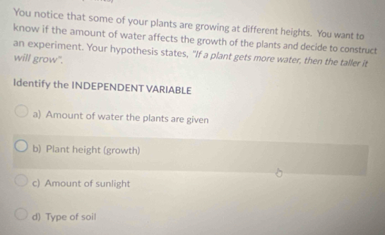 You notice that some of your plants are growing at different heights. You want to
know if the amount of water affects the growth of the plants and decide to construct
an experiment. Your hypothesis states, "If a plant gets more water, then the taller it
will grow".
Identify the INDEPENDENT VARIABLE
a) Amount of water the plants are given
b) Plant height (growth)
c) Amount of sunlight
d) Type of soil