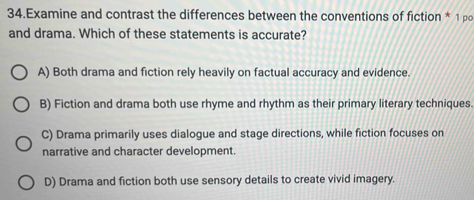 Examine and contrast the differences between the conventions of fiction * 1 po
and drama. Which of these statements is accurate?
A) Both drama and fiction rely heavily on factual accuracy and evidence.
B) Fiction and drama both use rhyme and rhythm as their primary literary techniques.
C) Drama primarily uses dialogue and stage directions, while fiction focuses on
narrative and character development.
D) Drama and fiction both use sensory details to create vivid imagery.