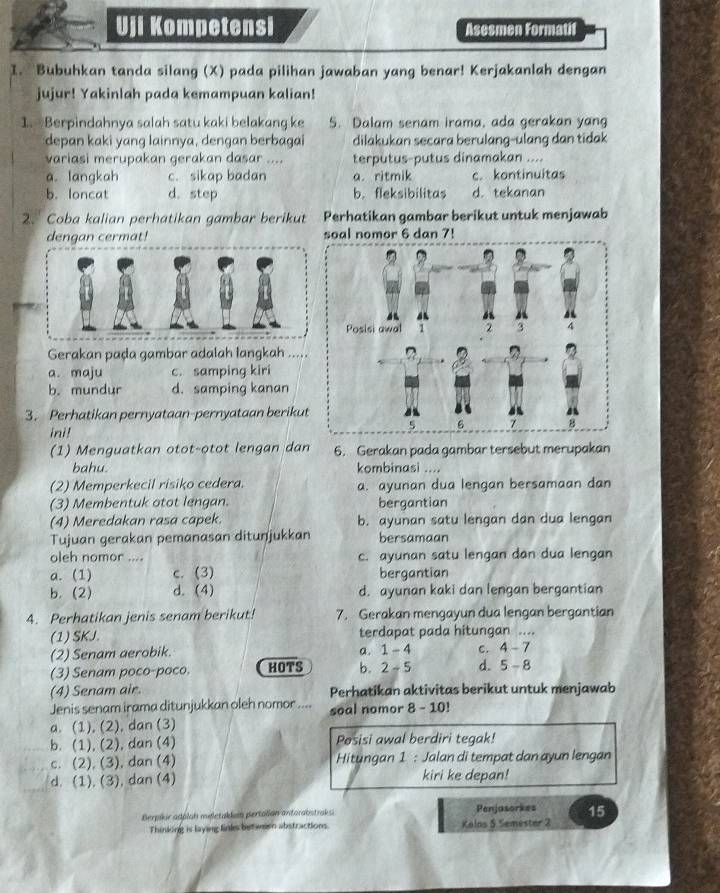 Uji Kompetensi Asesmen Formatif
I. Bubuhkan tanda silang (X) pada pilihan jawaban yang benar! Kerjakanlah dengan
jujur! Yakinlah pada kemampuan kalian!
1. Berpindahnya salah satu kaki belakang ke 5. Dalam senam irama, ada gerakan yang
depan kaki yang lainnya, dengan berbagai dilakukan secara berulang-ulang dan tidak
variasi merupakan gerakan dasar .... terputus-putus dinamakan ....
a. langkah c. sikap badan a. ritmik c. kontinuitas
b. loncat d. step b. fleksibilitas d. tekanan
2. Coba kalian perhatikan gambar berikut Perhatikan gambar berikut untuk menjawab
dengan cermat! soal nomor 6 dan 7!
Gerakan paḍa gambar adalah langkah …
a. maju c. samping kiri
b. mundur d. samping kanan
3. Perhatikan pernyataan-pernyataan berikut
ini!
(1) Menguatkan otot-otot lengan dan 6. Gerakan pada gambar tersebut merupakan
bahu. kombinasi ....
(2) Memperkecil risiko cedera. a. ayunan dua lengan bersamaan dan
(3) Membentuk otot lengan. bergantian
(4) Meredakan rasa capek. b. ayunan satu lengan dan dua lengan
Tujuan gerakan pemanasan ditunjukkan bersamaan
oleh nomor .... c. ayunan satu lengan dan dua lengan
a. (1) c. (3) bergantian
b.(2) d. (4) d. ayunan kaki dan lengan bergantian
4. Perhatikan jenis senam berikut! 7. Gerakan mengayun dua lengan bergantian
(1) SKJ. terdapat pada hitungan ....
a. 1-
(2) Senam aerobik. - 4 C. 4-7
(3) Senam poco-poco. HOTS b. 2-5 d. 5-8
(4) Senam air. Perhatikan aktivitas berikut untuk menjawab
Jenis senam irama ditunjukkan oleh nomor .... soal nomor 8 - 10!
a. (1), (2), dan (3)
b. (1), (2), dan (4) Posisi awal berdiri tegak!
c. (2), (3), dan (4)  Hitungan 1 : Jalan di tempat dan ayun lengan
d. (1), (3), dan (4) kiri ke depan!
Berpikir adolah meletaklim pertalian antorabstraks Penjasorkes 15
Thinking is laying links betwen abstractions. Kelos 5 Semester 2