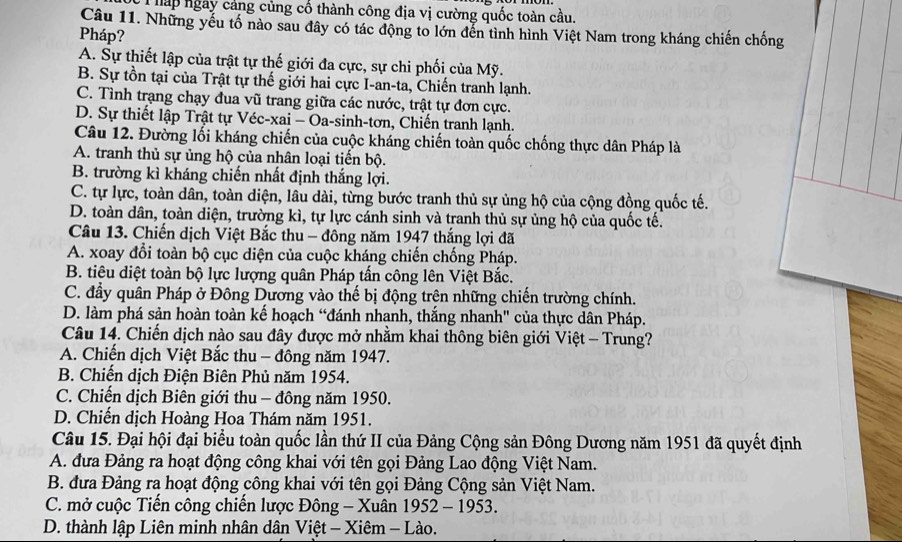 hấp ngày cảng củng cổ thành công địa vị cường quốc toàn cầu.
Câu 11. Những yếu tố nào sau đây có tác động to lớn đến tình hình Việt Nam trong kháng chiến chống
Pháp?
A. Sự thiết lập của trật tự thế giới đa cực, sự chi phối của Mỹ.
B. Sự tồn tại của Trật tự thế giới hai cực I-an-ta, Chiến tranh lạnh.
C. Tình trạng chạy đua vũ trang giữa các nước, trật tự đơn cực.
D. Sự thiết lập Trật tự Véc-xai - Oa-sinh-tơn, Chiến tranh lạnh.
Câu 12. Đường lối kháng chiến của cuộc kháng chiến toàn quốc chống thực dân Pháp là
A. tranh thủ sự ủng hộ của nhân loại tiến bộ.
B. trường kì kháng chiến nhất định thắng lợi.
C. tự lực, toàn dân, toàn diện, lâu dài, từng bước tranh thủ sự ủng hộ của cộng đồng quốc tế.
D. toàn dân, toàn diện, trường kì, tự lực cánh sinh và tranh thủ sự ủng hộ của quốc tế.
Câu 13. Chiến dịch Việt Bắc thu - đông năm 1947 thắng lợi đã
A. xoay đổi toàn bộ cục diện của cuộc kháng chiến chống Pháp.
B. tiêu diệt toàn bộ lực lượng quân Pháp tấn công lên Việt Bắc.
C. đầy quân Pháp ở Đông Dương vào thế bị động trên những chiến trường chính.
D. làm phá sản hoàn toàn kế hoạch “đánh nhạnh, thắng nhanh" của thực dân Pháp.
Câu 14. Chiến dịch nào sau đây được mở nhằm khai thông biên giới Việt - Trung?
A. Chiến dịch Việt Bắc thu - đông năm 1947.
B. Chiến dịch Điện Biên Phủ năm 1954.
C. Chiến dịch Biên giới thu - đông năm 1950.
D. Chiến dịch Hoàng Hoa Thám năm 1951.
Câu 15. Đại hội đại biểu toàn quốc lần thứ II của Đảng Cộng sản Đông Dương năm 1951 đã quyết định
A. đưa Đảng ra hoạt động công khai với tên gọi Đảng Lao động Việt Nam.
B. đưa Đảng ra hoạt động công khai với tên gọi Đảng Cộng sản Việt Nam.
C. mở cuộc Tiến công chiến lược Đông - Xuân 1952 - 1953.
D. thành lập Liên minh nhân dân Việt - Xiêm - Lào.