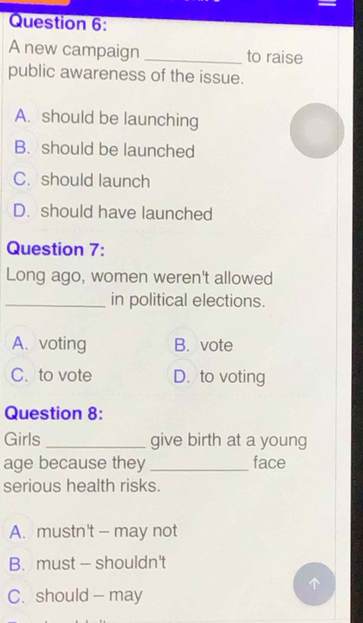 A new campaign _to raise
public awareness of the issue.
A. should be launching
B. should be launched
C. should launch
D. should have launched
Question 7:
Long ago, women weren't allowed
_in political elections.
A. voting B. vote
C. to vote D. to voting
Question 8:
Girls_ give birth at a young
age because they _face
serious health risks.
A. mustn't - may not
B. must — shouldn't
C. should - may