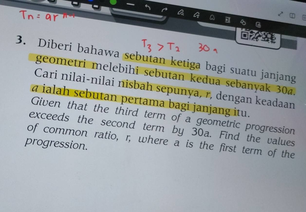 A 
s 
3. Diberi bahawa sebutan ketiga bagi suatu janjang 
geometri melebihi sebutan kedua sebanyak 30a. 
Cari nilai-nilai nisbah sepunya, r, dengan keadaan
ā ialah sebutan pertama bagi janjang itu. 
Given that the third term of a geometric progression 
exceeds the second term by 30a. Find the values 
of common ratio, r, where a is the first term of the 
progression.