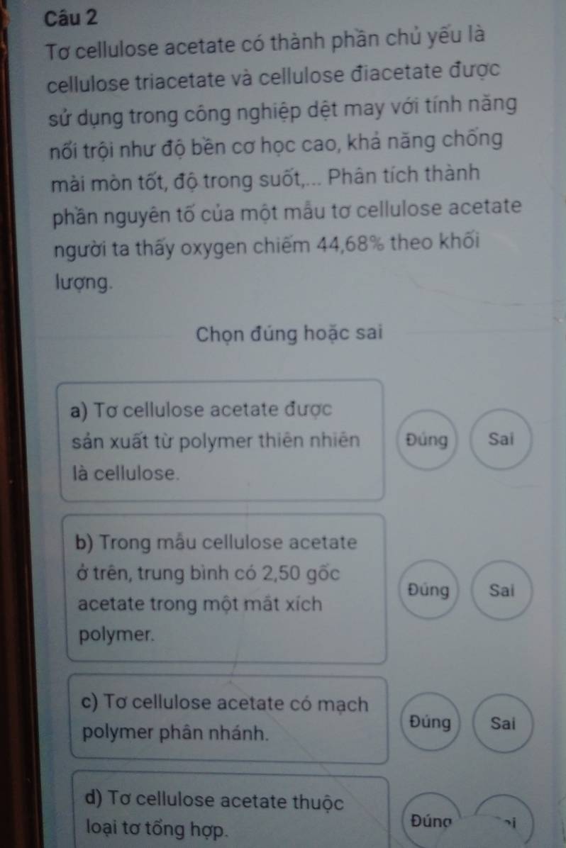 Tơ cellulose acetate có thành phần chủ yếu là
cellulose triacetate và cellulose điacetate được
sử dụng trong công nghiệp dệt may với tính năng
trối trội như độ bền cơ học cao, khả năng chống
mài mòn tốt, độ trong suốt,... Phân tích thành
phần nguyên tố của một mẫu tơ cellulose acetate
người ta thấy oxygen chiếm 44,68% theo khối
lượng.
Chọn đúng hoặc sai
a) Tơ cellulose acetate được
sản xuất từ polymer thiên nhiên Đúng Sai
là cellulose.
b) Trong mẫu cellulose acetate
ở trên, trung bình có 2,50 gốc
Đúng Sai
acetate trong một mắt xích
polymer.
c) Tơ cellulose acetate có mạch
polymer phân nhánh.
Đúng Sai
d) Tơ cellulose acetate thuộc
loại tơ tổng hợp.
Đúng si