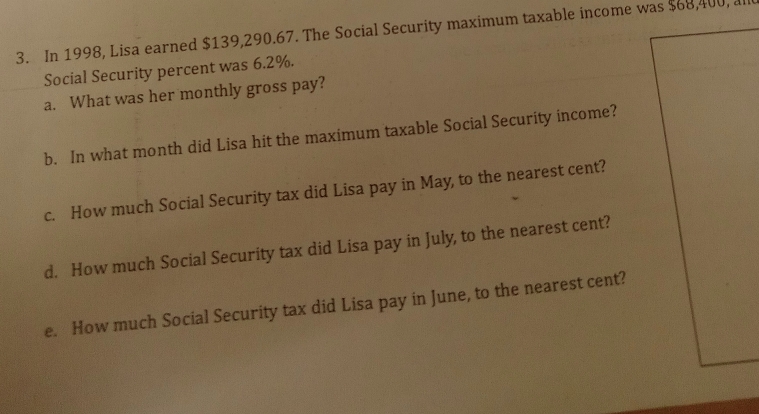 In 1998, Lisa earned $139,290.67. The Social Security maximum taxable income was $68,400, 
Social Security percent was 6.2%. 
a. What was her monthly gross pay? 
b. In what month did Lisa hit the maximum taxable Social Security income? 
c. How much Social Security tax did Lisa pay in May, to the nearest cent? 
d. How much Social Security tax did Lisa pay in July, to the nearest cent? 
e. How much Social Security tax did Lisa pay in June, to the nearest cent?