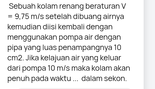 Sebuah kolam renang beraturan V
=9,75m/ /s setelah dibuang airnya 
kemudian diisi kembali dengan 
menggunakan pompa air dengan 
pipa yang luas penampangnya 10
cm2. Jika kelajuan air yang keluar 
dari pompa 10 m/s maka kolam akan 
penuh pada waktu ... dalam sekon.