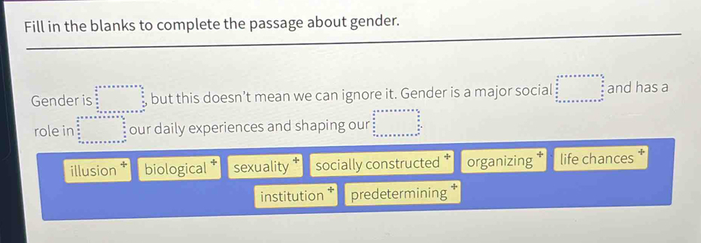 Fill in the blanks to complete the passage about gender.
Gender is but this doesn’t mean we can ignore it. Gender is a major social and has a
role in our daily experiences and shaping our
illusion biological † sexuality socially constructed organizing life chances
institution predetermining