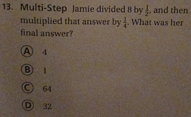 Multi-Step Jamie divided 8 by  1/2  , and then
multiplied that answer by  1/4 . What was her
final answer?
A 4
B) 1
C) 64
D) 32