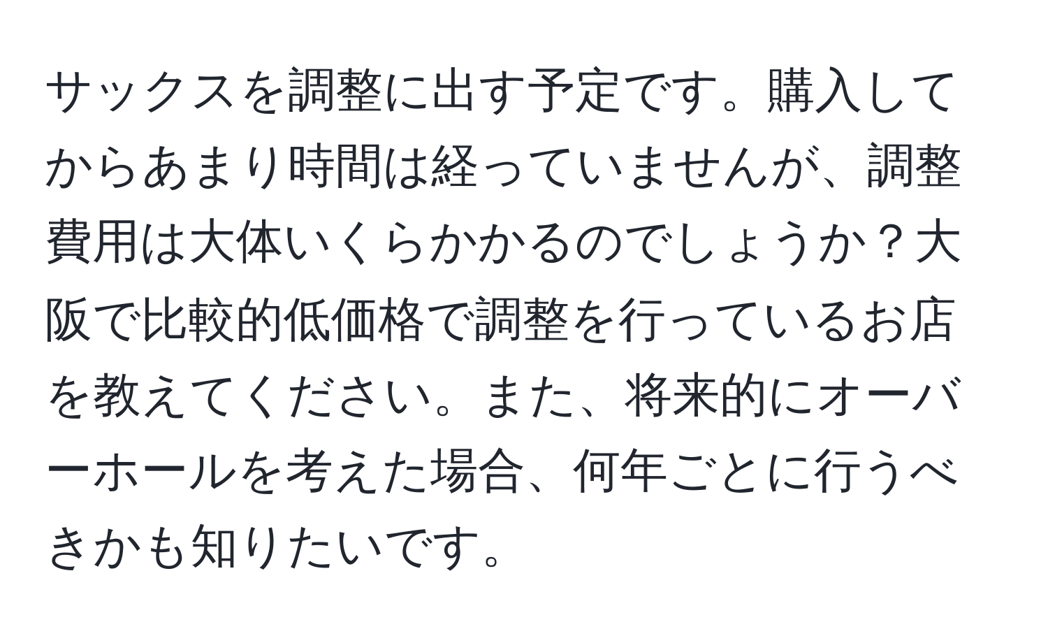 サックスを調整に出す予定です。購入してからあまり時間は経っていませんが、調整費用は大体いくらかかるのでしょうか？大阪で比較的低価格で調整を行っているお店を教えてください。また、将来的にオーバーホールを考えた場合、何年ごとに行うべきかも知りたいです。